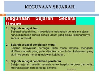 KEGUNAAN SEJARAH
Kegunaan Sejarah Secara
Umum
1. Sejarah sebagai ilmu
Sebagai sebuah ilmu, maka dalam melakukan penulisan sejarah
harus digunakan prinsip-prinsip umum yang diakui kebenarannya
secara universal.
2. Sejarah sebagai pendidikan moral
Sejarah menyajikan berbagai fakta masa lampau, mengenai
aktifitas manusia yang patut dijadikan contoh dan kebenaran yang
akhirnya selalu menang melawan kejahatan.
3. Sejarah sebagai pendidikan penalaran
Belajar sejarah melatih manusia untuk berpikir terbuka dan kritis.
Melihat sejarah dari berbagai dimensi.
6/19/2023
35
 