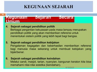 KEGUNAAN SEJARAH
Kegunaan Sejarah Secara
Umum
4. Sejarah sebagai pendidikan politik
Berbagai pergantian kekuasaan pada masa lampau merupakan
pendidikan politik yang akan memberikan referensi untuk
menentukan sistem politik yang lebih tepat bagi bangsa.
5. Sejarah sebagai pendidikan kebijakan
Pengalaman kegagalan dan keberhasilan memberikan referensi
bagi manusia masa sekarang untuk membuat kebijakan yang
bijak/benar.
6. Sejarah sebagai pendidikan keindahan
Melalui candi, masjid, tarian, nyanyian, bangunan keraton kita bisa
memahami nilai-nilai estetika (keindahan).
6/19/2023
36
 