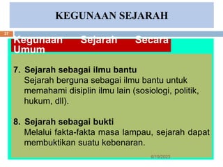 KEGUNAAN SEJARAH
Kegunaan Sejarah Secara
Umum
7. Sejarah sebagai ilmu bantu
Sejarah berguna sebagai ilmu bantu untuk
memahami disiplin ilmu lain (sosiologi, politik,
hukum, dll).
8. Sejarah sebagai bukti
Melalui fakta-fakta masa lampau, sejarah dapat
membuktikan suatu kebenaran.
6/19/2023
37
 