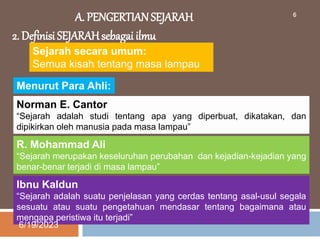 A. PENGERTIAN SEJARAH
2. Definisi SEJARAH sebagai ilmu
Sejarah secara umum:
Semua kisah tentang masa lampau
Menurut Para Ahli:
Norman E. Cantor
“Sejarah adalah studi tentang apa yang diperbuat, dikatakan, dan
dipikirkan oleh manusia pada masa lampau”
R. Mohammad Ali
“Sejarah merupakan keseluruhan perubahan dan kejadian-kejadian yang
benar-benar terjadi di masa lampau”
Ibnu Kaldun
“Sejarah adalah suatu penjelasan yang cerdas tentang asal-usul segala
sesuatu atau suatu pengetahuan mendasar tentang bagaimana atau
mengapa peristiwa itu terjadi”
6/19/2023
6
 