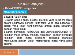 A. PENGERTIAN SEJARAH
2. Definisi SEJARAH sebagai ilmu
Menurut Para Ahli:
Edward Hallett Carr
”Sejarah adalah suatu proses interaksi yang terus menerus
antara sejarawan dengan fakta-fakta yang ada padanya /
dialog yang tidak henti-hentinya antara masa sekarang
dengan masa silam”
Sejarah bermakna kontinuitas dan berkesinambungan 
kejadian masa lampau memiliki hubungan dengan berbagai
kejadian pada masa sekarang sehingga manusia
mempunyai pijakan untuk memprediksi masa yang akan
datang.
6/19/2023
7
 