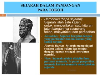 SEJARAH DALAM PANDANGAN
PARA TOKOH
 Herodotus (bapa sejarah):
Sejarah ialah satu kajian
untuk menceritakan satu kitaran
jatuh bangunnya seseorang
tokoh, masyarakat dan peradaban
 Aristoteles: Sejarah bergelut dengan
yang partikular dan hal aktual yang
sudah terjadi.
 Francis Bacon: Sejarah mempelajari
sesuatu dalam waktu dan tempat
dengan ingatan sebagai instrumen
esensial.
 Vico: Sejarah adalah disiplin ilmu
pertama manusia. Ia pusat pengertian
manusia karena manusia menciptakan
sejarah.
6/19/2023
8
 