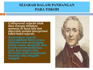 Collingwood: sejarah ialah
ilmu tentang tindakan
manusia di masa lalu dan
diperoleh melalui interpretasi
bukti-bukti sejarah.
 Kuntowijoyo: sejarah
menyuguhkan fakta secara
diakronis atau memanjang
dalam waktu, ideografis atau
bersifat mendeskripsikan,
unik, dan empiris atau
bersandar pada pengalaman
manusia yang sungguh-
sungguh.
SEJARAH DALAM PANDANGAN
PARA TOKOH
6/19/2023
9
 