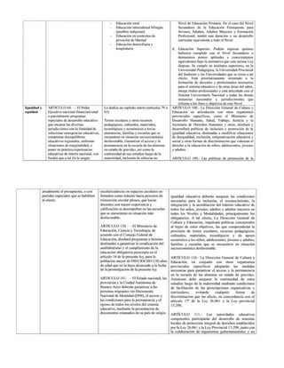 - Educación rural
- — Educación intercultural bilingúe
(pueblos indigenas)
- — Educación en contextos de
privación de libertad
- Educación domiciliaria y
hospitalaria
Nivel de Educación Primaria. En el caso del Nivel
Secundario de la Educación Permanente para
Jóvenes, Adultos, Adultos Mayores y Formación
Profesional, tendrá una duración y un desarrollo
curricular equivalente a todo el Nivel.
Educación Superior: Podrán ingresar quienes
hubieren cumplido con el Nivel Secundario o
demuestren poseer aptitudes y conocimientos
equivalentes bajo la normativa que esta misma Ley
dispone. Se cumple en institutos superiores, en la
Universidad Pedagógica, la Universidad Provincial
del Sudoeste y las Universidades
que se creen a tal
efecto. Está prioritariamente orientado a la
formación de docentes y profesionales necesarios
para el sistema educativo y de otras áreas del saber,
otorga títulos profesionales y está articulado con el
Sistema Universitario Nacional y todas las demás
instancias nacionales y jurisdiccionales que
refieran a los fines y objetivos de este Nivel.
Igualdad y
equidad
ARTICULO 64. — El Poder
Ejecutivo nacional financiará total
O parcialmente programas
jurisdicciones con la finalidad de
solucionar emergencias educalivas,
compensar desequilibrios
educativos regionales, enfrentar
situaciones de marginalidad, o
Le dedica un capítulo entero (artículos 79 a
83)
Textos escolares y otros recursos
pedagógicos, culturales, materiales,
tecnológicos y económicos a los/as
alumnos/as, familias y escuelas que se
encuentren en situación socioeconómica
desfavorable, Garantizar el acceso y la
permanencia en la escuela de las alumnas
poner en práctica experiencias en estado de gravidez, así como la y adultos.
educativas
de interés nacional, con | continuidad
de sus estudios luego de la
fondos que atal fin le asigne maternidad, inclusión
de niños/as no ARTÍCULO 109.- Las políticas de promoción de la
ARTICULO 108.- La Dirección General de Cultura y
Educación en articulación con otros organismos
provinciales especificos, como el Ministerio de
Desarrollo Humano, Salud, Trabajo, Justicia y la
Secretaria de Derechos Humanos y otros, diseñará y
desarrollará políticas de inclusión y promoción de la
igualdad educativa, destinadas a modificar situaciones
de desigualdad, exclusión, estigmatización educativa y
social y otras formas de discriminación
que vulneran el
derecho a la educación de niños, adolescentes, jóvenes
anualmente el presupuesto, o con
partidas especiales que se habiliten
al efecto.
escolarizados/as
en espacios escolares no
formales como tránsito hacia procesos de
reinserción
escolar plenos, que los/as
docentes
con mayor experiencia y
calificación
se desempeñen en las escuelas
que se encuentran
en situación más
desfavorable.
ARTICULO 138. — El Ministerio
de
Educación, Ciencia y Tecnología, de
acuerdo con el Consejo Federal de
Educación, diseñará programas a término
destinados
a garantizar la erradicación del
analfabetismo y el cumplimiento de la
educación obligatoria prescripta
en el
artículo 16 de la presente ley, para la
población mayor de DIECIOCHO (18) años
de edad que no la haya alcanzado ala fecha
de la promulgación
de la presente ley.
ARTICULO 141. ——El Estado nacional, las
provincias y la Ciudad Autónoma
de
Buenos Aires deberán garantizar
a las
personas migrantes sin Documento
Nacional de Identidad (DNI), el acceso
y
las condiciones
para la permanencia y el
egreso de todos los niveles del sistema
educativo,
mediante la presentación de
documentos
emanados de su país de origen
igualdad educativa deberán asegurar las condiciones
necesarias para la inclusión, el reconocimiento,
la
integración y la acreditación del tránsito educativo de
todos los niños, jóvenes, adultos y adultos mayores en
todos los Niveles y Modalidades, principalmente los
obligatorios. A tal efecto, La Dirección General de
Cultura y Educación, impulsará políticas concurrentes
al logro de estos objetivos, las que comprenderán
la
provisión de textos escolares, recursos pedagógicos,
Culturales, materiales, tecnológicos y de apoyo
económico a los niños, adolescentes, jóvenes y adultos,
familias y escuelas que se encuentren en situación
socioeconómica desfavorable.
ARTÍCULO 110.- La Dirección General de Cultura y
Educación, en conjunto con otros organismos
provinciales especificos adoptarán las medidas
necesarias para garantizar el acceso y la permanencia
en la escuela de las alumnas en estado de gravidez.
Asimismo debe asegurar la continuidad de estos
estudios luego de la maternidad mediante condiciones
de facilitación de las prescripciones organizativas y
curriculares, evitando cualquier forma de
discriminación que las afecte, en concordancia con el
artículo 17” de la Ley 26.061 y la Ley provincial
13.298.
ARTÍCULO 111.- Las autoridades educativas
competentes participarán del desarrollo de sistemas
locales de protección integral de derechos establecidos
por la Ley 26.061 yla Ley Provincial 13.298, junto con
la colaboración de organismos gubernamentales y no
 