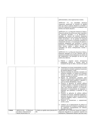gubernamentales y otras organizaciones sociales.
ARTÍCULO 112- Las autoridades educativas
competentes garantizarán la inclusión de aquellos
niños que estén en espacios educativos no formales, a
través de la aplicación de dispositivos pedagógicos que
faciliten este tránsito educativo.
ARTÍCULO 113.- La Dirección General
de Cultura y
Educación aplicará las políticas que mejor respondan a
las situaciones descriptas y a la idiosincrasia y
realidades de contexto del territorio bonaerense,
disponiendo para esto de los recursos provenientes de
fondos provinciales y de las partidas de programas
nacionales, Estos recursos se orientarán a garantizar el
otorgamiento de becas y a la generación de espacios y
propuestas pedagógicas que posibiliten el acceso,
permanencia
y terminalidad educativas
de todos los
niños, jóvenes, adultos y adultos mayores que
contemplen las nuevas configuraciones sociales y
educativas.
ARTÍCULO 114.- La Dirección General de Cultura y
Educación dispondrá de un área específica para la
atención de la política-Socio-Educativa a los efectos de
dar cumplimiento
a los principios de esta Ley, que
tendrá como objetivos:
a Elaborar y proponer nuevas articulaciones
pedagógicas, políticas y técnicas, desde la
concepción de que los niños y jóvenes son sujetos
b. Transformar las acciones asistencialistas en acción
social educativa orientada
a garantizar los procesos
de inclusión educativa y social.
c. Propiciar el abordaje de contenidos vinculados a la
formación ciudadana y al respeto de los derechos
humanos en todos los espacios generados para
impulsar estrategias de inclusión.
d. Realizar las articulaciones necesarias entre
politicas y programas para su aplicación de manera
integral en cada región geográfica y educativa, y
entre las distintas Modalidades y Niveles.
e. Promover la aplicación de políticas públicas
orientadas a la niñez, a los procesos de apropiación
de bienes simbólicos y culturales, al ejercicio del
juego como potencial educativo y de formación,
propiciando la instrumentación de propuestas y
programas que posibiliten el desarrollo de las
infancias.
£. Promover la aplicación de políticas públicas
orientadas a los jóvenes, impulsando propuestas y
programas que generen espacios de participación,
formación ciudadana, respeto y valoración de las
Culturas juveniles.
g- Promover el asociativismo y cooperativismo
escolar y social.
h. Colaborar con la implementación
de políticas de
atención primaria de la Salud en coordinación
con
los organismos correspondientes del Gobierno
Nacional
y Provincial.
ARTICULO 48. — El Ministerio
de Culturay Educación
de la
Nación, las provincias
y la
Le dedica un capítulo entero (artículos 84 a
86)
ARTICULO 104. La Dirección General de Cultura y
Educación dispondrá de un organismo específico de
Información y Planeamiento Educativo que tiene como
 