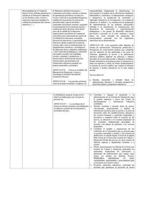 Municipalidad
de la Ciudad de
Buenos Aires, deberán garantizar la
calidad
de la formación impartida
en los distintos ciclos, niveles y
regimenes especiales mediante la
evaluación permanente
del sistema
educativo (...)
El Ministerio definirá estructuras y
contenidos curriculares comunes y núcleos
de aprendizaje prioritarios en todos los
niveles y años de la escolaridad obligatoria,
establecerá mecanismos de renovación
periódica total o parcial de dichos
contenidos curriculares comunes, asegurará
el mejoramiento de la formación inicial y
continua de los/as docentes corno factor
clave de la calidad
de la educación,
implementará una política de evaluación
concebida como instrumento de mejora de
la calidad de la educación, estimulará
procesos de innovación y experimentación
educativa, dotará a todas las escuelas de
recursos tales como la infraestructura, los
equipamientos cientificos y tecnológicos,
de educación física y deportiva, bibliotecas
y otros materiales pedagógicos, contenidos
curriculares acordes a las realidades
sociales, culturales y productivas, y
promoverán la definición de proyectos
institucionales que permitan a las
instituciones educativas postular sus
propios desarrollos curriculares
ARTICULO 76. — Créase en el ámbito del
Ministerio de Educación, Ciencia y
Tecnología el Instituto Nacional de
Formación Docente
ARTICULO 28. — Las escuelas primarias
serán de jornada extendida o completa con
responsabilidad fundamental la planificación, el
relevamiento
y el análisis de la información estadística,
bibliográfica y normativa, el planeamiento estratégico
y prospectivo,
la producción de contenidos y
materiales educativos, la investigación y la evaluación
educativa, el análisis y la construcción de propuestas
de implementación de las políticas estructurales
referidas a la información, la comunicación, las
alternativas de innovación y experimentación
pedagógicas y los planes de desarrollo educativos
provincial y nacional, en el corto, mediano y largo
plazo, así como articular las propuestas de
transformación curricular con los organismos
especificos
de su determinación.
ARTÍCULO 105.- Este organismo debe disponer de
medios de comunicación, información, producción y
divulgación de conocimiento propios que cumplirán
con los objetivos de dar publicidad a sus actos de
Gobierno, garanticen el acceso a la información
educativa pública, publicar las prácticas y saberes
derivados de la actividad escolar y educativa cotidiana,
brindar alternativas tecnológicas para la formación en
todos sus aspectos y cubrir, de forma complementaria,
la función de servicio público que implica la difusión
de noticias y hechos educativos en su más amplio
sentido.
Son sus objetivos:
a. Diseñar, desarrollar y difundir líneas de
planeamiento educativo y formular prospectivas,
proyectos, planes y programas educativos.
la finalidad de asegurar el logro de los
objetivos fijados para este nivel por la
presente ley.
ARTICULO 87. -— La enseñanza
de al
menos un idioma extranjero será obligatoria
en todas las escuelas de nivel primario y
secundario
del país.
b. Coordinar e integrar el desarrollo y la
administración de un Sistema de Información para
la gestión educativa a través del Centro de
Documentación e Información Educativa
(CENDIE).
€. Diseñar, coordinar y ejecutar tareas de censos,
releyamiento, procesamiento y análisis de
información necesaria para la gestión y la toma de
decisiones sobre los establecimientos educativos,
los recursos humanos y materiales disponibles y
necesarios y expedirse sobre la creación de los
nuevos, su ubicación
o la eventual ampliación
de
los existentes, estableciendo prioridades de
acuerdo a los planes de gobierno y los recursos
disponibles
d. Coordinar el armado y organización de los
contenidos de la información que se presente para
su gestión conceptual y estética, y los criterios de
publicación en soporte digital a través de la página
Web oficial de la Dirección General de Cultura y
Educación (Portal abc.gov.ar) y/u otros medios de
difusión impresa o digitalizada existentes o a
crearse.
e. Dirigir operativamente la Editorial de la Dirección
General de Cultura y Educación generando los
contenidos, organizando las colecciones y
definiendo las publicaciones que tengan como
origen y/o destino los distintos Niveles,
Modalidades, dependencias y/o áreas;
registrándolas, analizándolas y procesándolas para
su inclusión
en el archivo único.
£ Proyectar contenidos educativos, realizando las
acciones que garanticen la provisión de textos
 