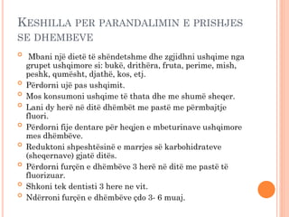 KESHILLA PER PARANDALIMIN E PRISHJES
SE DHEMBEVE

Mbani një dietë të shëndetshme dhe zgjidhni ushqime nga
grupet ushqimore si: bukë, drithëra, fruta, perime, mish,
peshk, qumësht, djathë, kos, etj.

Përdorni ujë pas ushqimit.

Mos konsumoni ushqime të thata dhe me shumë sheqer.

Lani dy herë në ditë dhëmbët me pastë me përmbajtje
fluori.

Përdorni fije dentare për heqjen e mbeturinave ushqimore
mes dhëmbëve.

Reduktoni shpeshtësinë e marrjes së karbohidrateve
(sheqernave) gjatë ditës.

Përdorni furçën e dhëmbëve 3 herë në ditë me pastë të
fluorizuar.

Shkoni tek dentisti 3 here ne vit.

Ndërroni furçën e dhëmbëve çdo 3- 6 muaj.
 