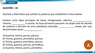 QUESTÃO – 02
Assinale a alternativa que contém as palavras que completam a frase abaixo:
Existem cinco tipos principais de bases nitrogenadas: adenina, ______________,
citosina, __________ e uracila. As duas primeiras possuem um duplo anel de átomos
de carbono e derivam de uma substância chamada ____________, sendo, por isso,
denominadas bases ______________.
a) Guanina, timina, purina, púricas.
b) Timina, guanina, pirimidina, púricas.
c) Timina, guanina, pirimidina, púricas.
d) Timina, guanina, púricas, pirimídicas.
e) Guanina, timina, purina, pirimidina.
A
18
 