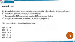QUESTÃO – 05
Os itens abaixo referem-se à estrutura, composição e função dos ácidos nucleicos.
 Estrutura: I) Dupla hélice; II) Cadeia simples.
 Composição: 1) Presença de uracila; 2) Presença de timina.
 Função: a) síntese de proteínas; b) transcrição gênica.
São características do ácido ribonucleico:
a) II – 2 – b
b) I – 1 – a
c) I – 2 – b
d) II – 1 – a
e) II – 1 – b D
21
 