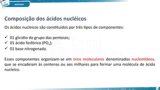 Composição dos ácidos nucléicos
Os ácidos nucleicos são constituídos por três tipos de componentes:
 01 glicídio do grupo das pentoses;
 01 ácido fosfórico (PO4);
 01 base nitrogenada.
Esses componentes organizam-se em trios moleculares denominados nucleotídeos,
que se encadeiam às centenas ou aos milhares para formar uma molécula de ácido
nucleico.
6
 