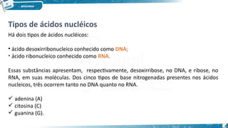 Tipos de ácidos nucléicos
Há dois tipos de ácidos nucléicos:
• ácido desoxirribonucleico conhecido como DNA;
• ácido ribonucleico conhecido como RNA.
Essas substâncias apresentam, respectivamente, desoxirribose, no DNA, e ribose, no
RNA, em suas moléculas. Dos cinco tipos de base nitrogenadas presentes nos ácidos
nucleicos, três ocorrem tanto no DNA quanto no RNA.
 adenina (A)
 citosina (C)
 guanina (G).
9
 