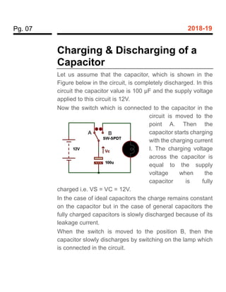 Pg. 07 2018-19
Charging & Discharging of a
Capacitor
Let us assume that the capacitor, which is shown in the
Figure below in the circuit, is completely discharged. In this
circuit the capacitor value is 100 µF and the supply voltage
applied to this circuit is 12V.
Now the switch which is connected to the capacitor in the
circuit is moved to the
point A. Then the
capacitor starts charging
with the charging current
I. The charging voltage
across the capacitor is
equal to the supply
voltage when the
capacitor is fully
charged i.e. VS = VC = 12V.
In the case of ideal capacitors the charge remains constant
on the capacitor but in the case of general capacitors the
fully charged capacitors is slowly discharged because of its
leakage current.
When the switch is moved to the position B, then the
capacitor slowly discharges by switching on the lamp which
is connected in the circuit.
A B
 