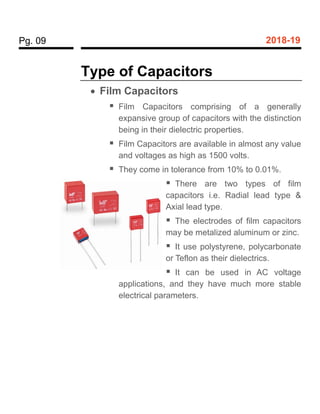 Pg. 09 2018-19
Type of Capacitors
 Film Capacitors
 Film Capacitors comprising of a generally
expansive group of capacitors with the distinction
being in their dielectric properties.
 Film Capacitors are available in almost any value
and voltages as high as 1500 volts.
 They come in tolerance from 10% to 0.01%.
 There are two types of film
capacitors i.e. Radial lead type &
Axial lead type.
 The electrodes of film capacitors
may be metalized aluminum or zinc.
 It use polystyrene, polycarbonate
or Teflon as their dielectrics.
 It can be used in AC voltage
applications, and they have much more stable
electrical parameters.
 