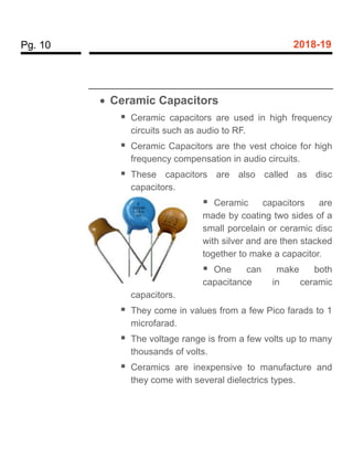 Pg. 10 2018-19
 Ceramic Capacitors
 Ceramic capacitors are used in high frequency
circuits such as audio to RF.
 Ceramic Capacitors are the vest choice for high
frequency compensation in audio circuits.
 These capacitors are also called as disc
capacitors.
 Ceramic capacitors are
made by coating two sides of a
small porcelain or ceramic disc
with silver and are then stacked
together to make a capacitor.
 One can make both
capacitance in ceramic
capacitors.
 They come in values from a few Pico farads to 1
microfarad.
 The voltage range is from a few volts up to many
thousands of volts.
 Ceramics are inexpensive to manufacture and
they come with several dielectrics types.
 