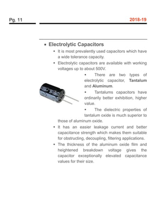 Pg. 11 2018-19
 Electrolytic Capacitors
 It is most prevalently used capacitors which have
a wide tolerance capacity.
 Electrolytic capacitors are available with working
voltages up to about 500V.
 There are two types of
electrolytic capacitor, Tantalum
and Aluminum.
 Tantalums capacitors have
ordinarily better exhibition, higher
value.
 The dielectric properties of
tantalum oxide is much superior to
those of aluminum oxide.
 It has an easier leakage current and better
capacitance strength which makes them suitable
for obstructing, decoupling, filtering applications.
 The thickness of the aluminum oxide film and
heightened breakdown voltage gives the
capacitor exceptionally elevated capacitance
values for their size.
 