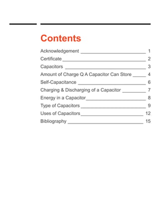 Contents
Acknowledgement _________________________ 1
Certificate ________________________________ 2
Capacitors _______________________________ 3
Amount of Charge Q A Capacitor Can Store _____ 4
Self-Capacitance __________________________ 6
Charging & Discharging of a Capacitor _________ 7
Energy in a Capacitor_______________________ 8
Type of Capacitors _________________________ 9
Uses of Capacitors________________________ 12
Bibliography _____________________________ 15
 