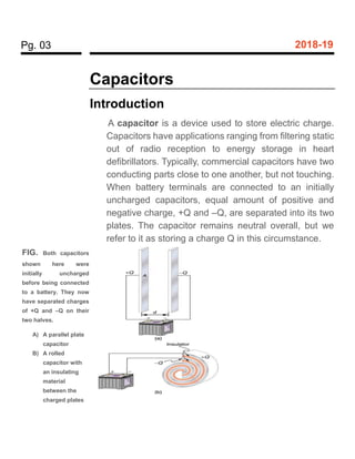 Pg. 03 2018-19
Capacitors
Introduction
A capacitor is a device used to store electric charge.
Capacitors have applications ranging from filtering static
out of radio reception to energy storage in heart
defibrillators. Typically, commercial capacitors have two
conducting parts close to one another, but not touching.
When battery terminals are connected to an initially
uncharged capacitors, equal amount of positive and
negative charge, +Q and –Q, are separated into its two
plates. The capacitor remains neutral overall, but we
refer to it as storing a charge Q in this circumstance.
FIG. Both capacitors
shown here were
initially uncharged
before being connected
to a battery. They now
have separated charges
of +Q and –Q on their
two halves.
A) A parallel plate
capacitor
B) A rolled
capacitor with
an insulating
material
between the
charged plates
 