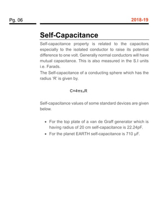 Pg. 06 2018-19
Self-Capacitance
Self-capacitance property is related to the capacitors
especially to the isolated conductor to raise its potential
difference to one volt. Generally normal conductors will have
mutual capacitance. This is also measured in the S.I units
i.e. Farads.
The Self-capacitance of a conducting sphere which has the
radius ‘R’ is given by.
C=4πεoR
Self-capacitance values of some standard devices are given
below.
 For the top plate of a van de Graff generator which is
having radius of 20 cm self-capacitance is 22.24pF.
 For the planet EARTH self-capacitance is 710 µF.
 