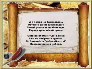 А я помер на барикадах...
Останнє бачив що?Майдан!
Людей у касках на блокадах,
Гарячу кров, німий туман.
Останні спомин? Син і доня!
Вже не повірять в чудеса,
Бо батько їх в "небесній сотні"
Сьогодні лине в небеса.
 