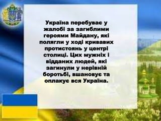 Україна перебуває у
жалобі за загиблими
героями Майдану, які
полягли у ході кривавих
протистоянь у центрі
столиці. Цих мужніх і
відданих людей, які
загинули у нерівній
боротьбі, вшановує та
оплакує вся Україна.
 