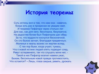 История теоремы
Суть истины вся в том, что нам она - навечно,
Когда хоть раз в прозрении ее увидим свет,
И теорема Пифагора через столько лет
Для нас, как для него, бесспорна, безупречна.
На радостям богам был Пифагором дан обед:
За то, что мудрости коснулся бесконечной,
Он сто быков загнал, благодаря предвечных;
Моленья и хвалы вознес он жертве вслед.
С тех пор быки, когда учуют, тужась,
Что к новой истине людей опять подводит след,
Ревут остервенело, так что слушать мочи нет, -
Такой в них Пифагор вселил навеки ужас,
Быкам, бессильным новой правде противостоять,
Что остается? – Лишь, глаза закрыв, реветь, дрожать
 