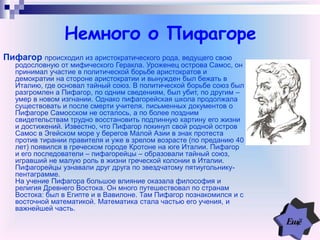 Немного о Пифагоре
Пифагор происходил из аристократического рода, ведущего свою
родословную от мифического Геракла. Уроженец острова Самос, он
принимал участие в политической борьбе аристократов и
демократии на стороне аристократии и вынужден был бежать в
Италию, где основал тайный союз. В политической борьбе союз был
разгромлен а Пифагор, по одним сведениям, был убит, по другим –
умер в новом изгнании. Однако пифагорейская школа продолжала
существовать и после смерти учителя. письменных документов о
Пифагоре Самосском не осталось, а по более поздним
свидетельствам трудно восстановить подлинную картину его жизни
и достижений. Известно, что Пифагор покинул свой родной остров
Самос в Эгейском море у берегов Малой Азии в знак протеста
против тирании правителя и уже в зрелом возрасте (по преданию 40
лет) появился в греческом городе Кротоне на юге Италии. Пифагор
и его последователи – пифагорейцы – образовали тайный союз,
игравший не малую роль в жизни греческой колонии в Италии.
Пифагорейцы узнавали друг друга по звездчатому пятиугольнику-
пентаграмме.
На учение Пифагора большое влияние оказала философия и
религия Древнего Востока. Он много путешествовал по странам
Востока: был в Египте и в Вавилоне. Там Пифагор познакомился и с
восточной математикой. Математика стала частью его учения, и
важнейшей часть.
 