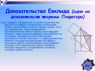 Доказательство Евклида (одно из
доказательств теоремы Пифагора)
Пусть квадрат, построенный на одном из катетов (на
рисунке это квадрат, построенный на большем
катете), расположен с той же стороны катета, что и
сам треугольник. Тогда продолжение
противоположной катету стороны этого квадрата
проходит через вершину квадрата, построенного на
гипотенузе. Доказательство в этом случае
оказывается совсем простым, т. к. здесь достаточно
сравнить площади интересующих нас фигур с
площадью одного треугольника(он заштрихован) -
площадь этого треугольника равна половине
площади квадрата и одновременно половине
площади прямоугольника
 