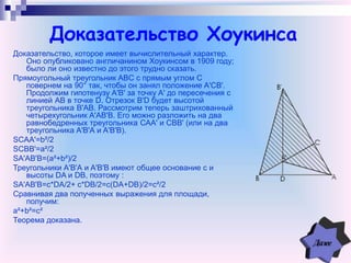 Доказательство Хоукинса
Доказательство, которое имеет вычислительный характер.
Оно опубликовано англичанином Хоукинсом в 1909 году;
было ли оно известно до этого трудно сказать.
Прямоугольный треугольник ABC с прямым углом C
повернем на 90° так, чтобы он занял положение A'CB'.
Продолжим гипотенузу A'В' за точку A' до пересечения с
линией АВ в точке D. Отрезок В'D будет высотой
треугольника В'АВ. Рассмотрим теперь заштрихованный
четырехугольник A'АВ'В. Его можно разложить на два
равнобедренных треугольника САA' и СВВ' (или на два
треугольника A'В'А и A'В'В).
SCAA'=b²/2
SCBB'=a²/2
SA'AB'B=(a²+b²)/2
Треугольники A'В'А и A'В'В имеют общее основание с и
высоты DA и DB, поэтому :
SA'AB'B=c*DA/2+ c*DB/2=c(DA+DB)/2=c²/2
Сравнивая два полученных выражения для площади,
получим:
a²+b²=c²
Теорема доказана.
 