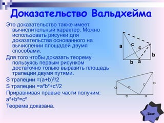 Доказательство Вальдхейма
Это доказательство также имеет
вычислительный характер. Можно
использовать рисунки для
доказательства основанного на
вычислении площадей двумя
способами.
Для того чтобы доказать теорему
пользуясь первым рисунком
достаточно только выразить площадь
трапеции двумя путями.
S трапеции =(a+b)²/2
S трапеции =a²b²+c²/2
Приравнивая правые части получим:
a²+b²=c²
Теорема доказана.
 