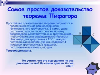 Самое простое доказательство
теоремы Пифагора
Простейшее доказательство теоремы получается в
простейшем случае равнобедренного
прямоугольного треугольника. В самом деле,
достаточно просто посмотреть на мозаику
равнобедренных прямоугольных треугольников ,
чтобы убедиться в справедливости теоремы.
Например, для треугольника ABC : квадрат,
построенный на гипотенузе АС, содержит 4
исходных треугольника, а квадраты,
построенные на катетах,- по два.
Теорема доказана.
Но учтите, что это еще далеко не все
доказательства! На самом деле их более
ста!!!
 