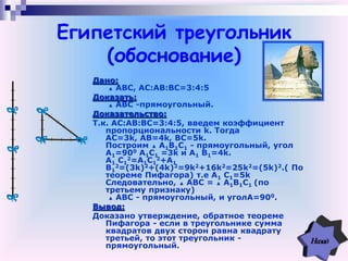 Египетский треугольник
(обоснование)
Дано:
▲ АВС, АC:АB:BC=3:4:5
Доказать:
▲ АВС -прямоугольный.
Доказательство:
Т.к. АC:АB:BC=3:4:5, введем коэффициент
пропорциональности k. Тогда
AC=3k, AB=4k, BC=5k.
Построим ▲ А1В1С1 - прямоугольный, угол
A1=900 А1С1 =3k и A1 B1=4k.
А1 C1
2=А1С1
2+A1
B1
2=(3k)2+(4k)2=9k2+16k2=25k2=(5k)2.( По
теореме Пифагора) т.е А1 C1=5k
Следовательно, ▲ АВС = ▲ А1В1С1 (по
третьему признаку)
▲ АВС - прямоугольный, и уголA=900.
Вывод:
Доказано утверждение, обратное теореме
Пифагора - если в треугольнике сумма
квадратов двух сторон равна квадрату
третьей, то этот треугольник -
прямоугольный.
 