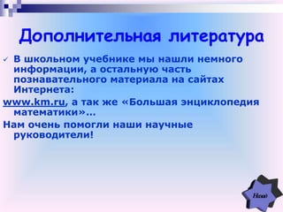 Дополнительная литература
 В школьном учебнике мы нашли немного
информации, а остальную часть
познавательного материала на сайтах
Интернета:
www.km.ru, а так же «Большая энциклопедия
математики»…
Нам очень помогли наши научные
руководители!
 