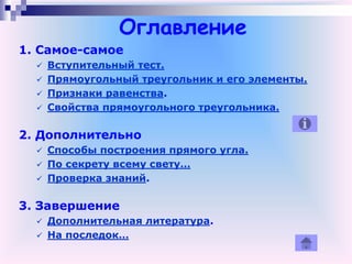 Оглавление
1. Самое-самое
 Вступительный тест.
 Прямоугольный треугольник и его элементы.
 Признаки равенства.
 Свойства прямоугольного треугольника.
2. Дополнительно
 Способы построения прямого угла.
 По секрету всему свету…
 Проверка знаний.
3. Завершение
 Дополнительная литература.
 На последок…
 