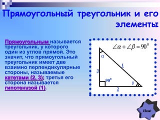 1
2
3
900
a
0
90 
β
α
Прямоугольный треугольник и его
элементы
Прямоугольным называется
треугольник, у которого
один из углов прямой. Это
значит, что прямоугольный
треугольник имеет две
взаимно перпендикулярные
стороны, называемые
катетами (2, 3); третья его
сторона называется
гипотенузой (1).
 