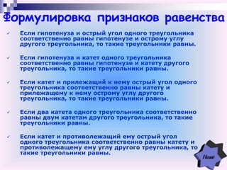  Если гипотенуза и острый угол одного треугольника
соответственно равны гипотенузе и острому углу
другого треугольника, то такие треугольники равны.
 Если гипотенуза и катет одного треугольника
соответственно равны гипотенузе и катету другого
треугольника, то такие треугольники равны.
 Если катет и прилежащий к нему острый угол одного
треугольника соответственно равны катету и
прилежащему к нему острому углу другого
треугольника, то такие треугольники равны.
 Если два катета одного треугольника соответственно
равны двум катетам другого треугольника, то такие
треугольники равны.
 Если катет и противолежащий ему острый угол
одного треугольника соответственно равны катету и
противолежащему ему углу другого треугольника, то
такие треугольники равны.
Формулировка признаков равенства
 