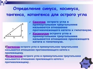 Определение синуса, косинуса,
тангенса, котангенса для острого угла
 Синусом острого угла в
прямоугольном треугольнике
называется отношение
противолежащего катета к гипотенузе.
 Косинусом острого угла в
прямоугольном треугольнике
называется отношение прилежащего
катета к гипотенузе.
Тангенсом острого угла в прямоугольном треугольнике
называется отношение противолежащего катета к
прилежащему.
Котангенсом острого угла в прямоугольном треугольнике
называется отношение прилежащего катета к
противолежащему .
 