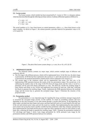 ISSN: 2302-9285
Bulletin of Electr Eng & Inf, Vol. 10, No. 4, August 2021 : 2100 – 2109
2102
2.2. Lorenz system
The Lorenz system, which initially has been researched by E. Lorenz in 1963, is a dynamic scheme
which has been described through the following non-linear scheme of ordinary differential equations (ODEs) [21]:
𝑥′
= 𝛼(𝑦 − 𝑥)
𝑦′
= (𝛽𝑥 − 𝑦 − 𝑥𝑧) (3)
𝑧′
= (𝑥𝑦 − γ𝑧)
The actual numbers α, β, γ have been known as control parameters, while x, y, z have been known as the
status variables. As shown in Figure 1, the scheme presents a periodic behavior for parameters value α=10,
γ=8/3 and β=28.
Figure 1. The plot of the Lorenz system along x–y–z axis, for α=10, γ=8/3, β=28
3. PROPOSED SCHEME
The proposed scheme contains six major steps, which conitain multiple steps of diffusion and
confusion, that are:
a. The first stage is the diffusion process, which will be implemented twice. In the first one, the plain image
is permuted by ACM that has been explained in the section (2.1), and in the second one is the plain image
is permuted by the proposed permutation method which will be explained in the section (3.1).
b. The second stage is the confusion which will be implemented four times. The first one, is by
implementing XOR operation between the results of the two permutation output. The second one, is by
subtracting the random value in the range of [0-255] from all image pixels and this value is saved in a
parameter will be used with chaotic parameters as a key. The third one, divides the resulting image to
many blocks each block in size 16-byte and implement mix-column for each one. After that, collecting
the blocks to generate the resulting image. Finally, implements the XOR operation between the resulting
image and the Lorenz key to generate the encrypted image. Figure 2 illustrates the structure of the
proposed model.
3.1. Permutation method
The permutation is a very important stage for impeding the rising correlation amongst image pixels
to increment the encrypted image security. In this method, we relied on scrambling columns and rows
depending on the sum invariance of row and column through a circular shift process. In the beginning, the
plain image is divided into three bands (red, green, and blue) and shift each row in each band by the total sum
of the row and column's pixel values and save the result in a variable, then implementing the same method in
each column and saving the result in another variable has been performed. After that, transpose operation has
been implemented for each band and the previous steps have been repeated for each row and column in each
band, then, collecting the bands to generate the resulting image. Table 1 illustrate the permutation method of
5x5 sub-image and Figure 3 shows Lena image permutation by ACM, permutes Lena image by the
permutation method, and XOR operation between two methods.
 