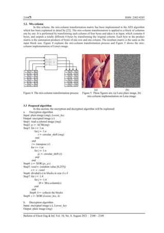  ISSN: 2302-9285
Bulletin of Electr Eng & Inf, Vol. 10, No. 4, August 2021 : 2100 – 2109
2104
3.2. Mix-column
In this scheme, the mix-column transformation matrix has been implemented in the AES algorithm
which has been explained in detail by [22]. The mix-column transformation is applied to a block of columns
one by one. It is performed by transforming each column of four bytes and takes it as input, which contains 4
bytes, and outputs a totally different 4 bytes by transforming the original column. Each byte in the product
matrix is the summation products of bytes of one row and one column. The resultant matrix is the same as the
input block size. Figure 4 explains the mix-column transformation process and Figure 5 shows the mix-
column implementation of Lena's image.
(a) (b)
Figure 4. The mix-column transformation process Figure 5. These figures are; (a) Lena plain image, (b)
mix-column implementation on Lena image
3.3 Proposed algorithm
In this section, the encryption and decryption algorithm will be explained:
a. Encryption algorithm
Input: plain image (img), Lorenz_key
Output: encrypted image (c)
Step1: read a colored image (img)
Step2: p1 ← ACM(img)
Step3: for i ← 1:m
for j ← 1:n
r ← circular_shift (img)
end
end
t ← transpose (r)
for i ← 1:m
for j ← 1:n
p2 ← circular_shift (t)
end
end
Step4: x ← XOR (p1, p2)
Step5: rand ← (random value [0,255])
s ← x - rand
Step6: divided (s) to blocks in size 4 x 4
Step7: for i 1:4
for j 1:4
M ← Mix-column(s)
end
end
Step8: k collects the blocks
Step9: c XOR (Lorenz_key, k)
b. Decryption algorithm
Input: encrypted image (c), Lorenz_key
Output: plain image (img)
 