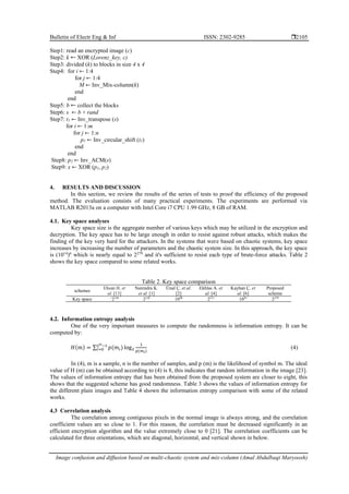 Bulletin of Electr Eng & Inf ISSN: 2302-9285 
Image confusion and diffusion based on multi-chaotic system and mix-column (Amal Abdulbaqi Maryoosh)
2105
Step1: read an encrypted image (c)
Step2: k XOR (Lorenz_key, c)
Step3: divided (k) to blocks in size 4 x 4
Step4: for i ← 1:4
for j ← 1:4
M ← Inv_Mix-column(k)
end
end
Step5: b collect the blocks
Step6: s ← b + rand
Step7: t1 ← Inv_transpose (s)
for i ← 1:m
for j ← 1:n
p1 ← Inv_circular_shift (t1)
end
end
Step8: p2 ← Inv_ACM(s)
Step9: x ← XOR (p1, p2)
4. RESULTS AND DISCUSSION
In this section, we review the results of the series of tests to proof the efficiency of the proposed
method. The evaluation consists of many practical experiments. The experiments are performed via
MATLAB R2013a on a computer with Intel Core i7 CPU 1.99 GHz, 8 GB of RAM.
4.1. Key space analyses
Key space size is the aggregate number of various keys which may be utilized in the encryption and
decryption. The key space has to be large enough in order to resist against robust attacks, which makes the
finding of the key very hard for the attackers. In the systems that were based on chaotic systems, key space
increases by increasing the number of parameters and the chaotic system size. In this approach, the key space
is (1014
)6
which is nearly equal to 2279
and it's sufficient to resist each type of brute-force attacks. Table 2
shows the key space compared to some related works.
Table 2. Key space comparison
schemes
Ehsan H. et
al. [13]
Narendra K.
et al. [1]
Ünal Ç. et al.
[2]
Ekhlas A. et
al. [4]
Kayhan Ç. et
al. [6]
Proposed
scheme
Key space >
2128
2128
1098
2213
1045
2279
4.2. Information entropy analysis
One of the very important measures to compute the randomness is information entropy. It can be
computed by:
𝐻(𝑚) = ∑ 𝑝(𝑚𝑖) log2
1
𝑝(𝑚𝑖)
2𝑛−1
𝑖=0 (4)
In (4), m is a sample, n is the number of samples, and p (m) is the likelihood of symbol m. The ideal
value of H (m) can be obtained according to (4) is 8, this indicates that random information in the image [23].
The values of information entropy that has been obtained from the proposed system are closer to eight, this
shows that the suggested scheme has good randomness. Table 3 shows the values of information entropy for
the different plain images and Table 4 shown the information entropy comparison with some of the related
works.
4.3 Correlation analysis
The correlation among contiguous pixels in the normal image is always strong, and the correlation
coefficient values are so close to 1. For this reason, the correlation must be decreased significantly in an
efficient encryption algorithm and the value extremely close to 0 [21]. The correlation coefficients can be
calculated for three orientations, which are diagonal, horizontal, and vertical shown in below.
 