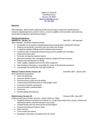 Rebecca P. Holcomb
2146 Pinella Drive
Grayson, GA 30017
Bpholcomb61@gmail.com
770-789-9659
Summary:
Office Manager, administrative professional with a broad range of experience including human
resources, legal background, customer service, accounts payables and receivables, event planning
coordination and general administrative support.
Professional Experience:
ANDRITZ Inc., Decatur, GA April 2011 – still employed
Office Manager - Simulation Software Division
• Responsible for all aspects of bookkeeping and accounting duties utilizing SAP software.
• Prepare journal entries, annual accruals and month end closings.
• In-depth knowledge of billing and HR methods and procedures.
• Handle the tasks of collecting and processing accounts payable and receivables.
• Prepare purchase orders.
• Processes and approve expense reports.
• Maintains employee files, managing timesheets, prepare and track contracts.
• Prepare excel spreadsheets for billing.
• Order supplies, negotiate contracts for office equipment.
• New Employee Orientation – responsible for review of all policies & procedures
• Assisted with Annual Benefits and Open Enrollment
Fabulous Creations Events, Grayson, GA December 2007 – January 2011
Event Coordinator & Specialists
• Sales and Marketing
• Book and schedule events.
• Served as primary point with all vendors.
• Created and worked with clients on their budget needs.
• Processed timesheets and payroll.
• Accounts Payable and Receivables.
• Data entry.
• Monthly billing and closeouts.
DeKalb County, Decatur, GA February 1996 – May 2007
Forfeiture and Seizure Division Secretary – District Attorney’s Office
• Handled Forfeiture and Seizure of Evidence (i.e.: drugs, drug related items, monies, vehicles and
additional evidence material relating to court cases).
• Worked directly with Law Enforcement and DEA Agents.
• Docket and tracking of Evidence Vault.
• Mass mail outs.
• Time sensitive documents.
• Newspaper notifications of property that was seized.
 