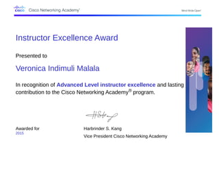 Instructor Excellence Award
Presented to
Veronica Indimuli Malala
In recognition of Advanced Level instructor excellence and lasting
contribution to the Cisco Networking Academy® program.
Awarded for
2015
Harbrinder S. Kang
Vice President Cisco Networking Academy
 