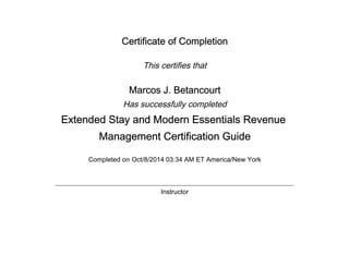 Certificate of Completion
This certifies that
Marcos J. Betancourt
Has successfully completed
Extended Stay and Modern Essentials Revenue
Management Certification Guide
Completed on Oct/8/2014 03:34 AM ET America/New York
Instructor
 