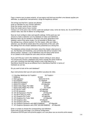 Faça o mesmo que no passo anterior, só que agora você terá que escolher uma dessas opções predefinidas, ou especificar manualmente o range de freqüência vertical.
The strings are free-form, spaces are allowed.
Enter an identifier for your monitor definition:
Enter the vendor name of your monitor:
Enter the model name of your monitor:
Coloque um nome para o seu monitor, pode ser qualquer coisa, nome da marca, etc. Ou de ENTER sem
colocar nada, isso não irá alterar na configuração.
Now we must configure video card specific settings. At this point you can
choose to make a selection out of a database of video card definitions.
Because there can be variation in Ramdacs and clock generators even
between cards of the same model, it is not sensible to blindly copy
the settings (e.g. a Device section). For this reason, after you make a
selection, you will still be asked about the components of the card, with
the settings from the chosen database entry presented as a strong hint.
The database entries include information about the chipset, what server to
run, the Ramdac and ClockChip, and comments that will be included in the
Device section. However, a lot of definitions only hint about what server
to run (based on the chipset the card uses) and are untested.
If you can't find your card in the database, there's nothing to worry about.
You should only choose a database entry that is exactly the same model as
your card; choosing one that looks similar is just a bad idea (e.g. a
GemStone Snail 64 may be as different from a GemStone Snail 64+ in terms of
hardware as can be).
Do you want to look at the card database?
Aqui você precisa dizer que sim para escolher sua placa de vídeo.
0 2 the Max MAXColor S3 Trio64V+
S3 Trio64V+
1 928Movie
S3 928
2 AGX (generic)
AGX-014/15/16
3 ALG-5434(E)
CL-GD5434
4 ASUS PCI-AV264CT
ATI-Mach64
5 ASUS PCI-V264CT
ATI-Mach64
6 ASUS Video Magic PCI V864
S3 864
7 ASUS Video Magic PCI VT64
S3 Trio64
8 ATI 3D Pro Turbo
ATI-Mach64
9 ATI 3D Xpression
ATI-Mach64
10 ATI 3D Xpression+ PC2TV
ATI-Mach64
11 ATI 8514 Ultra (no VGA)
ATI-Mach8
12 ATI Graphics Pro Turbo
ATI-Mach64
13 ATI Graphics Pro Turbo 1600
ATI-Mach64
14 ATI Graphics Ultra
ATI-Mach8
15 ATI Graphics Ultra Pro
ATI-Mach32
16 ATI Graphics Xpression with 68875 RAMDAC
ATI-Mach64
17 ATI Graphics Xpression with AT&T 20C408 RAMDAC ATI-Mach64
Enter a number to choose the corresponding card definition.
Press enter for the next page, q to continue configuration.
(Pressione ENTER para uma proxima pagina, se a sua placa nao se encontra entre essas)
134

 