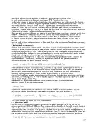 Como você vê o portmapper anunciou os serviços, e assim temos o mountd e o nfsd.
Se você adquirir do rpcinfo: an't contact portmapper: RPC: Remote system error
- A Conexão recusou ou algo semelhante ao invés então o portmapper não está rodando. Configure-o.
Se você não adquirir: No remote programs registered. então ou o portmapper não quer falar a você, ou
algo está quebrando. Mate(kill) o nfsd, mountd e o portmapper e tente a sequência novamente.
Depois de conferir que o portmapper informa os serviços que você pode conferir com o ps também. O
portmapper continuar informando os serviços depois dos programas que os acessam acabar. Assim um
checamento com o ps é inteligente se algo parece quebrando.
Claro que, você precisa modificar o seu sistema de arquivos de rc para começar o mountd e o nfsd como
também o portmapper quando você da um boot. É muito provável que os scripts já existem em sua
máquina, você tera uma seção comentada e crítica ou ativa disto no init rodando em seu sistema.
As Páginas do man ao qual você agora deve estar familiarizado com o: portmap, mountd, nfsd, e
exports.
Bem, se você fez tudo exatamente como eu disse você deve estar com tudo configurado para começar o
cliente do NFS.
4. Montando o cliente de NFS
Primeiro você precisará de um kernel com o arquivo de NFS no sistema compilado ou disponível como
um módulo. Isto é configurado antes de você compilar o kernel. Se você nunca compilou um kernel antes
você pode precisar conferiri o HOWTO kernel e entender. Se você está usando um distribuição mais
recente (gosto do Red Hat) e você nunca tocou violino com o kernel ou módulos nisto (e assim arruinou
isto ;-), nfs é estará provávelmente disponível automaticamente para você.
Você pode agora, usar o promot do root, entre com o comando apropriado de mount e o sistema de
arquivo aparecerá. Continuando o exemplo da seção anterior ao qual nós queremos montar o
/mn/eris/local do eris. Isto é feito com este comando:
______________________________________________________________________
mount -o rsize=1024,wsize=1024 eris:/mn/eris/local /mnt
______________________________________________________________________
(Nós voltaremos ao rsize e opções de wsize). O sistema de arquivo esta agora disponível debaixo do
/mnt e você pode dar um cd lá, e ls, e olhar os arquivos individualmente. Você notará que não é tão
rápido quanto um sistema de arquivo local, mas muito mais conveniente que o ftp. Se, em vez de
montando o sistema de arquivo, o mount produzir uma mensagem de erro como monte:
eris:/mn/eris/local failed, a razão dada pelo servidor: Permission denied então o arquivo de exportações
está errado, ou você esqueceu de rodar o exportfs depois de editando o arquivo de exportações. Se for
dito no mount clntudp_create: RPC:
O Programa não registrou significa que o nfsd ou mountd não está rodando no servidor.
desligar o sistema de arquivo você pode usar
________________________________________________________
umount /mnt
________________________________________________________
Para fazer o sistema montar um sistema de arquivo de nfs no boot você precisá editar o arquivo
/etc/fstab da maneira normal. Para o nosso exemplo uma linha para isto é é requerido:
______________________________________________________________________
# device
mountpoint
fs-type
options
dump fsckorder
eris:/mn/eris/local /mnt nfs
rsize=1024,wsize=1024 0
0
______________________________________________________________________
Isso é tudo tambem, por agora. Por favor prossiga lendo.
4.1. Otimizando o NFS
Normalmente, se não são especificados nenhum rsize e opções de wsize o NFS lê e escreve em
pedaços grandes de 4096 ou 8192 bytes. Mas um pouco de combinações de Kernelde Linux e placas de
network não podem receber, e não pode ser bom, de qualquer maneira. Assim nós temos que
experimentar e achar um rsize e wsize que rode e seja tão rápido quanto o possível. Você pode testar a
velocidade de suas opções com alguns comandos simples. Dado o comando de mount sobre e você tem
que escrever acessos ao disco você pode fazer isto para testar o desempenho de escrita seqüêncial:
______________________________________________________________________
time dd if=/dev/zero of=/mnt/testfile bs=16k count=4096
224

 