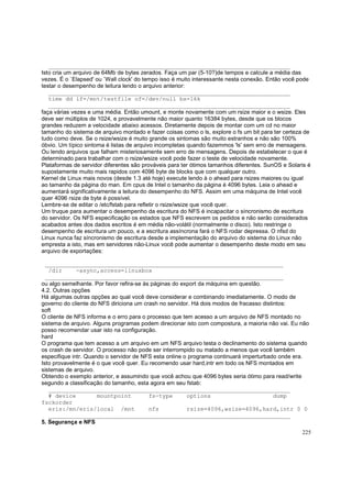 ______________________________________________________________________
Isto cria um arquivo de 64Mb de bytes zerados. Faça um par (5-10?)de tempos e calcule a média das
vezes. É o `Elapsed' ou `Wall clock' do tempo isso é muito interessante nesta conexão. Então você pode
testar o desempenho de leitura lendo o arquivo anterior:
______________________________________________________________________
time dd if=/mnt/testfile of=/dev/null bs=16k
______________________________________________________________________
faça várias vezes e uma média. Então umount, e monte novamente com um rsize maior e o wsize. Eles
deve ser múltiplos de 1024, e provavelmente não maior quanto 16384 bytes, desde que os blocos
grandes reduzem a velocidade abaixo acessos. Diretamente depois de montar com um cd no maior
tamanho do sistema de arquivo montado e fazer coisas como o ls, explore o fs um bit para ter certeza de
tudo como deve. Se o rsize/wsize é muito grande os sintomas são muito estranhos e não são 100%
óbvio. Um típico sintoma é listas de arquivo incompletas quando fazemmos 'ls' sem erro de mensagens.
Ou lendo arquivos que falham misteriosamente sem erro de mensagens. Depois de estabelecer o que é
determinado para trabalhar com o rsize/wsize você pode fazer o teste de velocidade novamente.
Plataformas de servidor diferentes são prováveis para ter ótimos tamanhos diferentes. SunOS e Solaris é
supostamente muito mais rapidos com 4096 byte de blocks que com qualquer outro.
Kernel de Linux mais novos (desde 1.3 até hoje) execute lendo à o ahead para rsizes maiores ou igual
ao tamanho da página do man. Em cpus de Intel o tamanho da página é 4096 bytes. Leia o ahead e
aumentará significativamente a leitura do desempenho do NFS. Assim em uma máquina de Intel você
quer 4096 rsize de byte é possível.
Lembre-se de editar o /etc/fstab para refletir o rsize/wsize que você quer.
Um truque para aumentar o desempenho da escritura do NFS é incapacitar o síncronismo de escritura
do servidor. Os NFS especificação os estados que NFS escrevem os pedidos e não serão considerados
acabados antes dos dados escritos é em média não-volátil (normalmente o disco). Isto restringe o
desempenho de escritura um pouco, e a escritura assíncrona fará o NFS rodar depressa. O nfsd do
Linux nunca faz síncronismo de escritura desde a implementação do arquivo do sistema do Linux não
empresta a isto, mas em servidores não-Linux você pode aumentar o desempenho deste modo em seu
arquivo de exportações:
_____________________________________________________________________
/dir
-async,access=linuxbox
_____________________________________________________________________
ou algo semelhante. Por favor refira-se às páginas do export da máquina em questão.
4.2. Outras opções
Há algumas outras opções ao qual você deve considerar e combinando imediatamente. O modo de
governo do cliente do NFS diriciona um crash no servidor. Há dois modos de fracasso distintos:
soft
O cliente de NFS informa e o erro para o processo que tem acesso a um arquivo de NFS montado no
sistema de arquivo. Alguns programas podem direcionar isto com compostura, a maioria não vai. Eu não
posso recomendar usar isto na configuração.
hard
O programa que tem acesso a um arquivo em um NFS arquivo testa o declinamento do sistema quando
os crash de servidor. O processo não pode ser interrompido ou matado a menos que você também
especifique intr. Quando o servidor de NFS esta online o programa continuará imperturbado onde era.
Isto provavelmente é o que você quer. Eu recomendo usar hard,intr em todo os NFS montados em
sistemas de arquivo.
Obtendo o exemplo anterior, e assumindo que você achou que 4096 bytes seria ótimo para read/write
segundo a classificação do tamanho, esta agora em seu fstab:
______________________________________________________________________
# device
mountpoint
fs-type
options
dump
fsckorder
eris:/mn/eris/local /mnt
nfs
rsize=4096,wsize=4096,hard,intr 0 0
______________________________________________________________________
5. Segurança e NFS
225

 