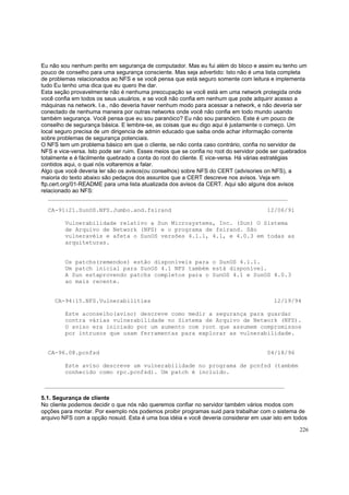 Eu não sou nenhum perito em segurança de computador. Mas eu fui além do bloco e assim eu tenho um
pouco de conselho para uma segurança consciente. Mas seja advertido: Isto não é uma lista completa
de problemas relacionados ao NFS e se você pensa que está seguro somente com leitura e implementa
tudo Eu tenho uma dica que eu quero lhe dar.
Esta seção provavelmente não é nenhuma preocupação se você está em uma network protegida onde
você confia em todos os seus usuários, e se você não confia em nenhum que pode adquirir acesso a
máquinas na network. I.e., não deveria haver nenhum modo para acessar a network, e não deveria ser
conectado de nenhuma maneira por outras networks onde você não confia em todo mundo usando
também segurança. Você pensa que eu sou paranóico? Eu não sou paranóico. Este é um pouco de
conselho de segurança básica. E lembre-se, as coisas que eu digo aqui é justamente o começo. Um
local seguro precisa de um dirigencia de admin educado que saiba onde achar informação corrente
sobre problemas de segurança potenciais.
O NFS tem um problema básico em que o cliente, se não conta caso contrário, confia no servidor de
NFS e vice-versa. Isto pode ser ruim. Esses meios que se confia no root do servidor pode ser quebrados
totalmente e é fácilmente quebrado a conta do root do cliente. E vice-versa. Há várias estratégias
contidos aqui, o qual nós voltaremos a falar.
Algo que você deveria ler são os avisos(ou conselhos) sobre NFS do CERT (advisories on NFS), a
maioria do texto abaixo são pedaços dos assuntos que a CERT descreve nos avisos. Veja em
ftp.cert.org/01-README para uma lista atualizada dos avisos da CERT. Aqui são alguns dos avisos
relacionado ao NFS:
______________________________________________________________________
CA-91:21.SunOS.NFS.Jumbo.and.fsirand

12/06/91

Vulnerabilidade relativo a Sun Microsystems, Inc. (Sun) O Sistema
de Arquivo de Network (NFS) e o programa de fsirand. São
vulneravéis e afeta o SunOS versões 4.1.1, 4.1, e 4.0.3 em todas as
arquiteturas.

Os patchs(remendos) estão disponíveis para o SunOS 4.1.1.
Um patch inicial para SunOS 4.1 NFS também está disponível.
A Sun estaprovendo patchs completos para o SunOS 4.1 e SunOS 4.0.3
ao mais recente.

CA-94:15.NFS.Vulnerabilities

12/19/94

Este aconselho(aviso) descreve como medir a segurança para guardar
contra várias vulnerabilidade no Sistema de Arquivo de Network (NFS).
O aviso era iniciado por um aumento com root que assumem compromissos
por intrusos que usam ferramentas para explorar as vulnerabilidade.

CA-96.08.pcnfsd

04/18/96

Este aviso descreve um vulnerabilidade no programa de pcnfsd (também
conhecido como rpc.pcnfsd). Um patch é incluído.
______________________________________________________________________
5.1. Segurança de cliente
No cliente podemos decidir o que nós não queremos confiar no servidor também vários modos com
opções para montar. Por exemplo nós podemos proibir programas suid para trabalhar com o sistema de
arquivo NFS com a opção nosuid. Esta é uma boa idéia e você deveria considerar em usar isto em todos
226

 