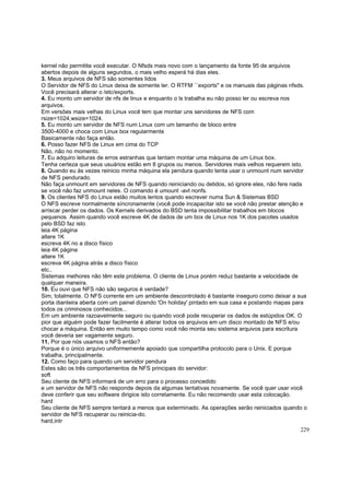 kernel não permitite você executar. O Nfsds mais novo com o lançamento da fonte 95 de arquivos
abertos depois de alguns segundos, o mais velho esperá há dias eles.
3. Meus arquivos de NFS são somentes lidos
O Servidor de NFS do Linux deixa de somente ler. O RTFM ``exports'' e os manuais das páginas nfsds.
Você precisará alterar o /etc/exports.
4. Eu monto um servidor de nfs de linux e enquanto o ls trabalha eu não posso ler ou escreva nos
arquivos.
Em versões mais velhas do Linux você tem que montar uns servidores de NFS com
rsize=1024,wsize=1024.
5. Eu monto um servidor de NFS num Linux com um tamanho de bloco entre
3500-4000 e choca com Linux box regularmente
Basicamente não faça então.
6. Posso fazer NFS de Linux em cima do TCP
Não, não no momento.
7. Eu adquiro leituras de erros estranhas que tentam montar uma máquina de um Linux box.
Tenha certeza que seus usuários estão em 8 grupos ou menos. Servidores mais velhos requerem isto.
8. Quando eu às vezes reinicio minha máquina ela pendura quando tenta usar o unmount num servidor
de NFS pendurado.
Não faça unmount em servidores de NFS quando reiniciando ou detidos, só ignore eles, não fere nada
se você não faz unmount neles. O comando é umount -avt nonfs.
9. Os clientes NFS do Linux estão muitos lentos quando escrever numa Sun & Sistemas BSD
O NFS escreve normalmente síncronamente (você pode incapacitar isto se você não prestar atenção e
arriscar perder os dados. Os Kernels derivados do BSD tenta impossibilitar trabalhos em blocos
pequenos. Assim quando você escreve 4K de dados de um box de Linux nos 1K dos pacotes usados
pelo BSD faz isto
leia 4K página
altere 1K
escreva 4K no a disco físico
leia 4K página
altere 1K
escreva 4K página atrás a disco físico
etc..
Sistemas melhores não têm este problema. O cliente de Linux porém reduz bastante a velocidade de
qualquer maneira.
10. Eu ouvi que NFS não são seguros é verdade?
Sim, totalmente. O NFS corrente em um ambiente descontrolado é bastante inseguro como deixar a sua
porta dianteira aberta com um painel dizendo 'On holiday' pintado em sua casa e postando mapas para
todos os criminosos conhecidos...
Em um ambiente razoavelmente seguro ou quando você pode recuperar os dados de estúpidos OK. O
pior que alguém pode fazer facilmente é alterar todos os arquivos em um disco montado de NFS e/ou
chocar a máquina. Então em muito tempo como você não monta seu sistema arquivos para escritura
você deveria ser vagamente seguro.
11. Por que nós usamos o NFS então?
Porque é o único arquivo uniformemente apoiado que compartilha protocolo para o Unix. E porque
trabalha, principalmente.
12. Como faço para quando um servidor pendura
Estes são os três comportamentos de NFS principais do servidor:
soft
Seu cliente de NFS informará de um erro para o processo concedido
e um servidor de NFS não responde depois da algumas tentativas novamente. Se você quer usar você
deve conferir que seu software dirigice isto corretamente. Eu não recomendo usar esta colocação.
hard
Seu cliente de NFS sempre tentará a menos que exterminado. As operações serão reiniciados quando o
servidor de NFS recuperar ou reinicia-do.
hard,intr
229

 