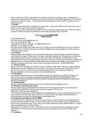 Como o hard mas o Ctrl-C interromperá um processo pendurado. Em alguns casos - notavelmente o
discos nfs de /usr/spool/mail montados como os que não ajuda o shell estará ignorando o Ctrl-C quando
conferir que você tem correio... Eu recomendo esta colocação para todos os NFS montados e inclui o
spool de correio.
7. PC-NFS
Algumas coisas permanecem melhores sem documento :-) Mas você definitivamente quer para rodar o
pcnfsd, se você quer rodar o PC-NFS. Boa Sorte.
Eu sei, isso que não é precisamente amigável, mas eu não estou familiarizado com PC NFS. Se você é
por favor contacte me assim nós podemos colocar algo aqui talvez sobre o PC-NFS.
[Voltar para o topico HOWTO.BR]
WWW HOWTO
Linux WWW-HOWTO
por Peter Dreuw, pdreuw@wing.gun.de
V0.7.6, 6 de outubro de 1996.
Traduzido por: Bruno H. Collovini - buick@microlink.com.br
Tradução: 17 de Agosto de 1997.
Este documento contém informação sobre como configurar serviços WWW dentro do Linux (servidor e
cliente) e como os manter. Não será um manual de detalhes mas uma avaliação e um bom índice de
informação para começar.
1. Introdução
Muitas pessoas são steping em Linux 'porque elas estão procurando utilizar bem a internet dentro de
uma plantaforma capaz. Outros usam Linux para a diversão instalando um SO grátis em seus sistemas.
Alguns desses querem entrar na internet, é claro. Além disso, há institutos, universidades e outros
organizações sem lucros principalmente que querem ou precisam montar sites de internet com pequenas
despesas. Isto é, aonde este HowTo WWW entra. Este documento tenta explicar como configurar os
clientes e servidores para o (em minha mente) maior parte online da net - A World Wide Web.
1.1. Direito autorais
Este documento é Protegido por direitos autorais (c) 1996 por Peter Dreuw. Por favor copie e distribua
amplamente, mas não modifique o texto ou omite o meu nome. Se você vender este HOWTO em um
CD, em um livro ou em outras mídia, eu realmente gostaria de ter uma cópia para referência.
Marcas registradas são dos seus próprios donos respectivamente.
1.2. Retratação
O significado deste documento é uma introdução em técnicas usadas para o WWW e utilizáveis em
Linux. Eu um não sou um perito em segurança de WWW! EU NÃO SOU RESPONSÁVEL POR
QUALQUER DANO INCORRIDO DEVIDO A AÇÕES BASEADAS NAS INFORMAÇÕES INCLUIDAS
NESTE DOCUMENTO.
1.3. Realimentação
Qualquer realimentação é realmente bem-vinda. Remeta para pdreuw@wing.gun.de.
1.4. Versões novas deste Documento
Pode ser obtida novas versões deste documento por FTP anônimo em sunsite.unc.edu debaixo de
/pub/Linux/docs/HOWTO e qualquer outro mirror de amigos do FTP do Linux.
Além disso, você pode obter através de
<http://ourworld.compuserve.com/homepages/dreuw/lxwwwh2.tgz> o arquivo descompactado (gunzip e
tar) contém em formatos sgml, texto, latex e ps. A versão de html está disponível diretamente em
http://ourworld.compuserve.com/homepages/dreuw/lxwwwh2.htm
2. Configurando do software cliente WWW
O capítulo seguinte é dedicado aos usuários de web. Alguns truques e macetes de configurações de
versõrs atuais de browsers de web. Por favor sinta-se livre para me contactar, se seu browser de web
favorito não é mencionado aqui. (Como esta é uma versão realmente nova do WWW-HOWTO, a maioria
deles provávelmente não estarão listados...)
Pessoalmente, eu prefiro o Emacs - W3 browser e Lynx como eles têm algumas vantagens de rodar
rapidamente e não há nenhuma necessidade para recorer a gráficos para a minha conexão lenta
acelerar ;)
2.1. Avaliação
230

 
