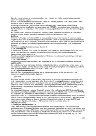 Lynx é o menor browser de web que eu saiba e uso - mas ele tem muitas características especiais,
assim não pule este capítulo.
Emacs - bem não há nada que dizer sobre o Emacs W3 browser, somente é um Emacs, como o leitor
Emacs de news, o leitor Emacs de mail etc. pp.
O Netscape Navigator é o único browser mencionado aqui que é capaz destas coisas novas e
engraçadas como o JavaScript e com a agradável tag <APPLET> com característica para rodar o Java.
Por favor informe se há qualquer outro browser de web que pode fazer um ou outro. Eu realmente gosto
de saber.
Há rumores, que a Microsoft vai preparar o Internet Explorer para várias plataformas do Unix - talvez
inclusive o Linux. Se você saiba algo mais veridico, por favor envie-me um mail.
2.2. Lynx
O menor (?, hm, algo em redor de 650K de executável) é talvez um dos browser de web mais rápido
disponível. Não come muito a banda passante (bandwidth) e nem os recursos do sistema como só trata
de visualização de texto e ótimo para qualquer console, terminal ou xterm. Você não precisa de qualquer
sistema X window nem um adicional de megabytes de memória de sistema para rodar este pequeno
browser.
Além disso, o código fonte tambem está disponível.
2.2.1. Onde adquirir
A versão mais recente é a 2.5 e pode ser obtida em <http://www.wfbr.edu/dir/lynx> ou em quase todos
ftp de Linux amigos como o servidor ftp://sunsite.unc.edu em /pub/Linux/system/Network/infosystems/www/ ou em algum mirror.
Ou, dê uma olhada na páginas mestres do Lynx <http://www.nyu.edu/pages/wsn/subir/lynx.html> para
informações sobre o Lynx.
2.2.2. Como instalar
Após obtido o arquivo, descompacte, e leia o README e siga os passos encontrados no arquivo de
INSTALAÇÃO.
Se você não quer uma distribuição do fonte, você pode obter talvez um distribuição binária para o Linux
em sistemas baseados em Intel disponível na sunsite. Com o Lynx compilado e rodando no seu sistema
sem qualquer problema em ambos os Linux 1.2.13 e 2.0.x.
2.2.3. Características especiais
Bem, há. Para uma descrição completa, leia os manuais e arquivos de doc que vêm com Lynx.
Adquirir um agrádavel informação, digitando
lynx --help
Em minha humilde opinião, a característica mais especial do lynx contra tudos os outros browsers de
web é a capacidade por usar batch para obter documentos. A pessoa pode escrever um script em shell
para obter um documento, arquivo ou qualquer coisa que queira por http, ftp, gopher, WAIS, NNTP ou
arquivo:// - url's e salvar no disco. Além disso, a pessoa pode preencher dados em formulários de HTML
dentro de batch e simplismente redirecionar a saída simplesmente usando a opção -post_data.
2.3. Emacs-W3
Há uma coisa triste sobre o browser Emacs W3 browser ;) Se você adquirisse GNU Emacs ou XEmacs
executando, você adquiriu o W3 browser que roda provavelmente. Não há muito trabalho neste HOWTO.
Se você sente que deveria haver mais informação sobre isto, por favor avise-me.
O modo do Emacs W3 é completamente caracterizado no sistema de browser de web escrito no Sistema
Lisp do Emacs. Principalmente para leitura de exto, mas pode exibir gráficos, também - pelo menos - se
você rodar o emacs debaixo do Sistema X window. O pacote mais recente de emacs da GNU está
disponível em <ftp://prep.mit.ai.edu>, o XEmacs mais recente poderia ser obtido de
<ftp://ftp.xemacs.org>.
2.4. Netscape Navigator Gold 3.0
Yeah, você fez isto. A Rainha dos browsers de WWW. Muita gente gosta do Emacs no mundo de
editores de texto. O Netscape Navigator pode fazer quase tudo (exclua fazer um café... mas talvez o java
faça...). Mas por outro lado, é famito por mais memória e comendo recursos por partes para o browser de
web, leitor de news, o leitor de mail (pop3), mail & editor de news que eu alguma vez vi. A minha mais
recente versão do Netscape Navigator Gold (versão de exportação) é de 28-Ago-1996 e (c) de 1995,
1996 Netscape Communications Corp.
231

 