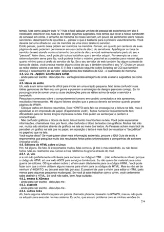 tempo. Mas como adquirir este "x"? Não é fácil calcular um lote de pessoal de experiencia em site é
necessário descrever isto. Mas eu lhe darei algumas sugestões. Nós temos que levar a nosso bandwidth
de conexão em conta, o tamanho de memória do nosso servidor, um pouco de sentimento sobre nossos
servidores, desempenho de cpu/disk e... pensar o que é bastante para o primeiro vislumbramento. Você
deveria dar uma olhada no uso de memória de uma único tarefa no servidor.
Então pensar, quanto deles pôdem ser mantidos na memória. Pensar, em quanto por centavos de suas
páginas de web poderiam permanecer em seu cache de disco do servidores. Aperfeiçoar a conta de
servidor de web atarefa contra o tamanho de cache de disco e você realmente estaria perto do seu x
"pessoal". Além disso, você pode pôr outros trabalhos que o servidor adquiri. Por exemplo se o seu
sistema também serve para ftp, você poderia limitar o máximo possível as conexões para manter algum
quarto mínimo para a tarefa do servidor de ftp. Se o seu servidor de web também faz algum controle de
banco de dados, você precisa manter alguns ciclos de cpu e também encolhe o seu "x". Chute um pouco
ao redor destes valores e os teste. E (!) leia o capítulo seguinte sobre Scripting de CGI que também
diminui o desempenho do servidor -dependendo dos trabalhos de CGI - e quantidade de memória.
4.4. CGI vs . Applet / Cliente para script
- ainda para ser escrito - desculpe-me - vantagens/desvantagens de onde avaliar e sugestões de como
usar.
4.5. Idéias de estilo
Uh, este é um tema realmente difícil para iniciar em uma oração pequena. Não tente confundir suas
idéias geniosoas de Nem sou um gonna e puseram a estratégias de designs pessoais comigo. Eu há
pouco gostaria de somar uma ou duas declarações para as idéias acima de rodar o servidor e
bandwidth.
Pesquisas numerosas sobre o comportamento humano em usuário conectados a tela apresentou
resultados interessantes. Há alguns fatores simples que a pessoa deveria se lembrar quando projetar
páginas de WWW.
· Coloque textos em blocos resumidos. Este HOWTO seria feio se prossegui-se a leitura na tela, mas é
agradável le em impressão de papel. (Experimente você!). Todos humanos freqüentemente tem
dificuldades para ler textos longos impressos na tela. Eles pulam as sentenças; e perdem a
concentração.
· Não confundir gráficos e blocos de texto. Isto é bonito mas fica feio na tela. Você pode esparramar
informações, chamativos mas, por favor, não confunda o bloco de textos com gráficos. Muitos não irão
ver, muitos são atraídos através de gráficos na tela ao invés dos textos. As Pessoas acham mais fácil de
perceber um gráfico na tela que no papel, em oposição o texto é mais fácil de visualizar e "decodificar"
no papel no que na tela.
Você soube disto? Se você quiser obter mais informação sobre isto, procure o GUI Guia de estilo e
ergonometria que pesquisa muito dos resultados feitos pelas universidades e companhias de software
(inclusive a MS).
4.6. Editores de HTML sobre o Linux
Hm, há alguns. De fato, lá é reportados muitos. Mas como eu já tirei o meu escolhido, eu não testei
todos. Mas eu realmente sou curioso e li os relatórios do gonna através do mail.
4.6.1. vi, vim
vi e vim são perfeitamente utilizáveis para escrever os códigos HTML... (não ardamente eu disso) porque
o código de HTML só usa texto ASCII para serviços domésticos. Eu não quero dar material para outra
guerra de editores. OS que sabem sobre o vi/vim usam diáriamente para os códigos HRML. Você pode
fazer com que o vi/vim utilizem alguns macros para vi/vim para os códigos de HTML. Mas eu não sei de
nenhum VI-HOWTO, eu deixarei este fato por aqui. É possível de usar o vi/vim para editar o HTML (pelo
menos para algumas pequenas mudanças). Se você já sabe trabalhar com o vi/vim, você certamente
sabe abstrair o HTML. Se você não sabe, bem, faça cuidado.
4.6.2. emacs & XEmacs
- ainda para ser escrito - desculpe-me 4.6.3. asWedit
- ainda para ser escrito - desculpe-me 4.6.4. outros links
Ah, havia alguma referência para um pacote chamado phoenix, baseado no tkWWW, mas eu não pude
os adquirir para executar no meu sistema. Eu acho, que era um problema com as minhas versões do
234

 